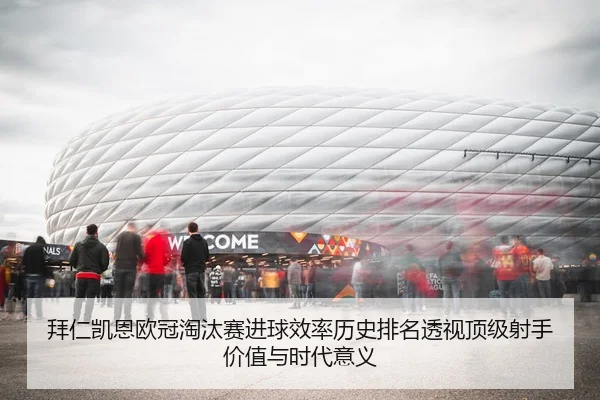 拜仁凯恩欧冠淘汰赛进球效率历史排名透视顶级射手价值与时代意义