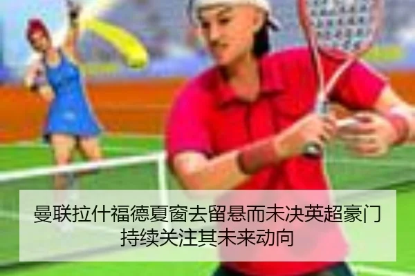 曼联拉什福德夏窗去留悬而未决英超豪门持续关注其未来动向