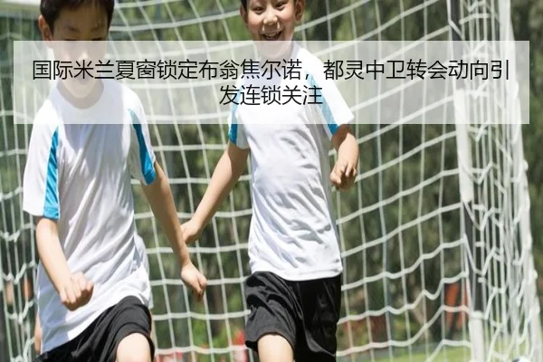 国际米兰夏窗锁定布翁焦尔诺，都灵中卫转会动向引发连锁关注