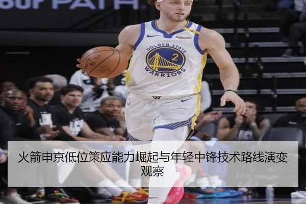 火箭申京低位策应能力崛起与年轻中锋技术路线演变观察