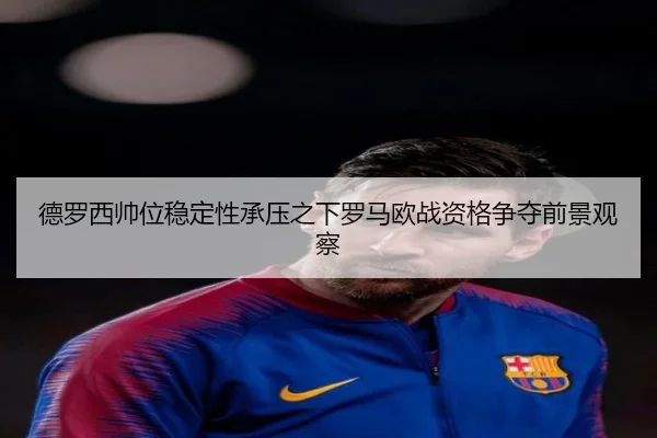 德罗西帅位稳定性承压之下罗马欧战资格争夺前景观察