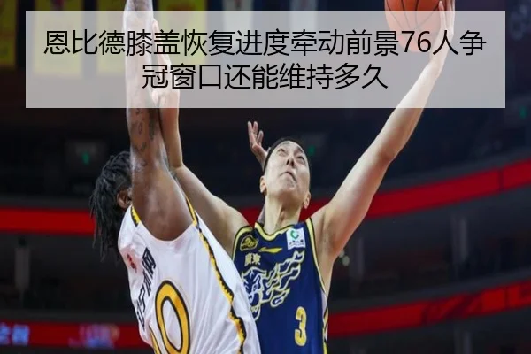 恩比德膝盖恢复进度牵动前景76人争冠窗口还能维持多久