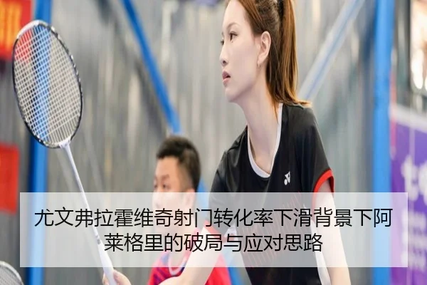 尤文弗拉霍维奇射门转化率下滑背景下阿莱格里的破局与应对思路