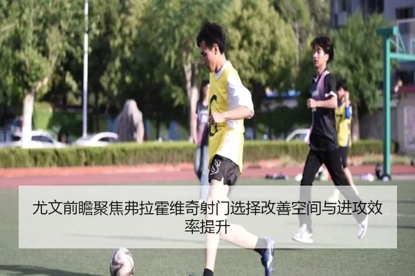 尤文前瞻聚焦弗拉霍维奇射门选择改善空间与进攻效率提升