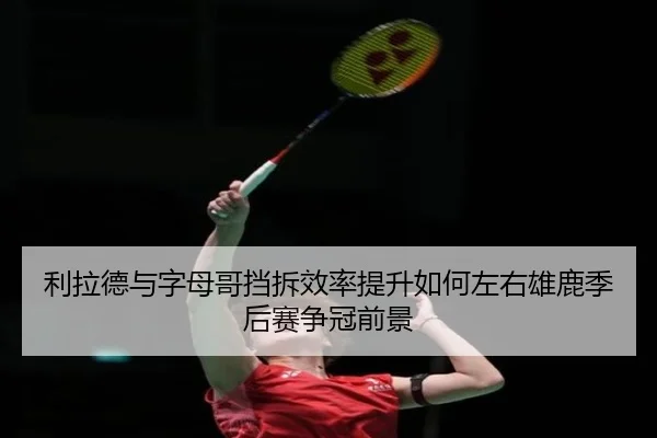 利拉德与字母哥挡拆效率提升如何左右雄鹿季后赛争冠前景