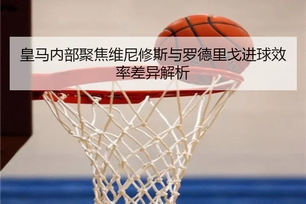 皇马内部聚焦维尼修斯与罗德里戈进球效率差异解析