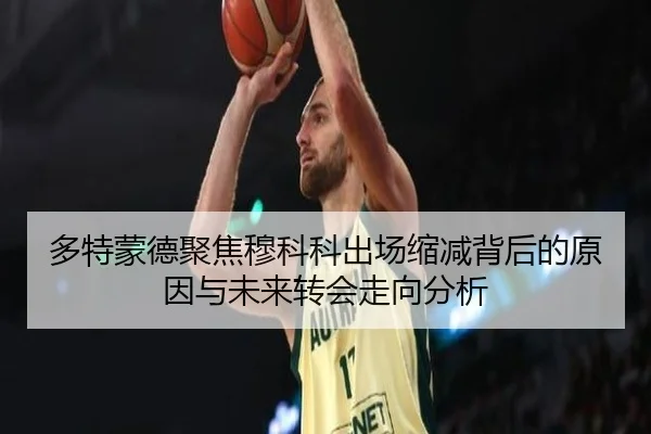 多特蒙德聚焦穆科科出场缩减背后的原因与未来转会走向分析