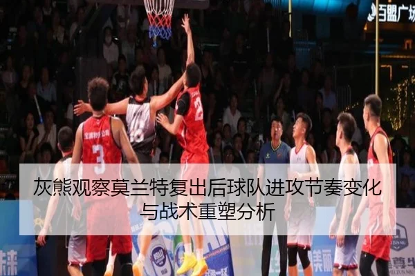 灰熊观察莫兰特复出后球队进攻节奏变化与战术重塑分析