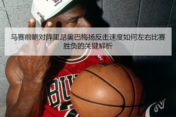 马赛前瞻对阵里昂奥巴梅扬反击速度如何左右比赛胜负的关键解析