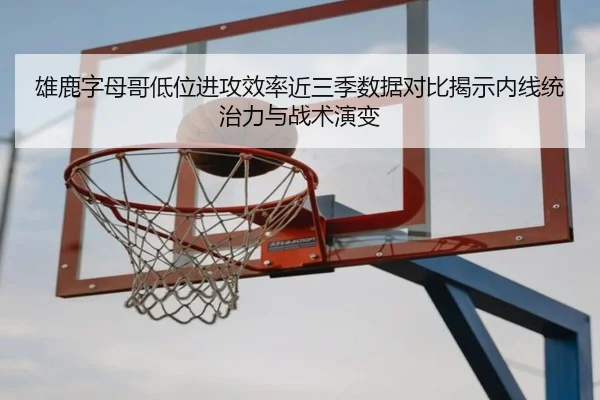 雄鹿字母哥低位进攻效率近三季数据对比揭示内线统治力与战术演变