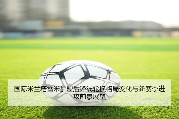 国际米兰塔雷米加盟后锋线轮换格局变化与新赛季进攻前景展望
