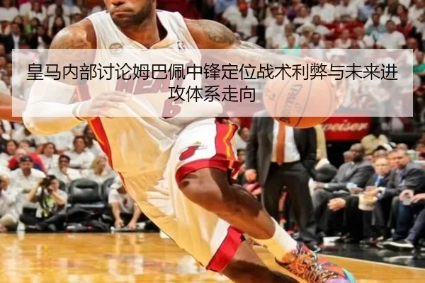 皇马内部讨论姆巴佩中锋定位战术利弊与未来进攻体系走向