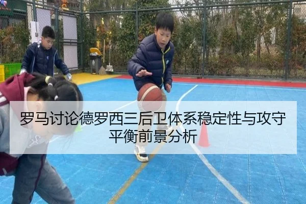 罗马讨论德罗西三后卫体系稳定性与攻守平衡前景分析
