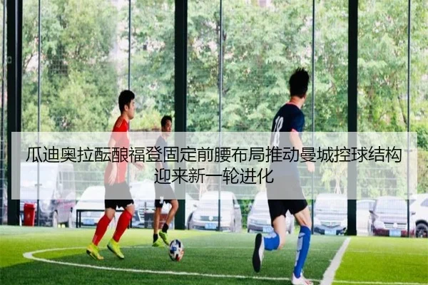 瓜迪奥拉酝酿福登固定前腰布局推动曼城控球结构迎来新一轮进化
