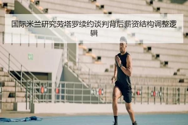 国际米兰研究劳塔罗续约谈判背后薪资结构调整逻辑
