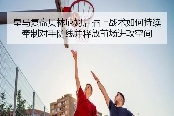 皇马复盘贝林厄姆后插上战术如何持续牵制对手防线并释放前场进攻空间