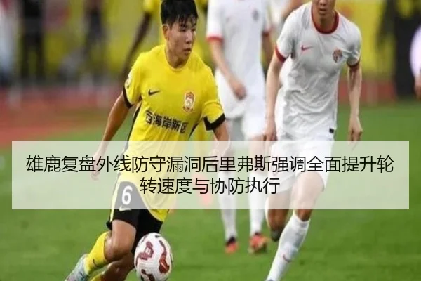 雄鹿复盘外线防守漏洞后里弗斯强调全面提升轮转速度与协防执行