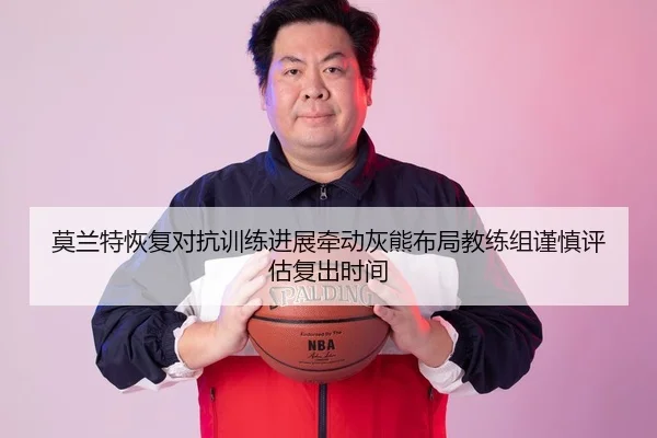 莫兰特恢复对抗训练进展牵动灰熊布局教练组谨慎评估复出时间